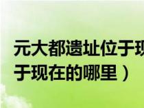 元大都遗址位于现在哪里内蒙（元大都遗址位于现在的哪里）
