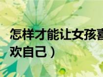 怎样才能让女孩喜欢自己（怎么才能让女孩喜欢自己）
