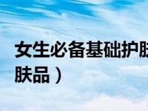 女生必备基础护肤品有哪些（女生必备基础护肤品）