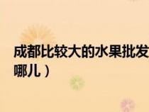 成都比较大的水果批发市场（成都市大型的水果批发市场在哪儿）
