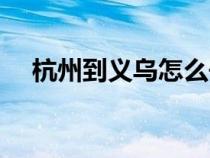 杭州到义乌怎么去最方便（杭州到义乌）