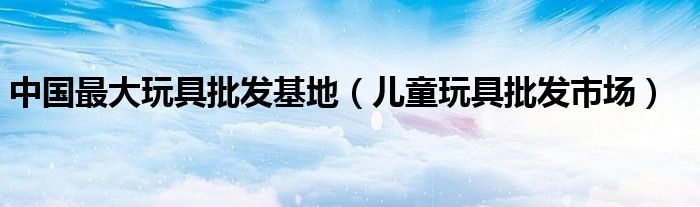 中国最大玩具批发基地（儿童玩具批发市场）