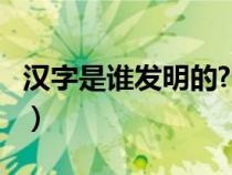 汉字是谁发明的?什么时候?（汉字是谁发明的）