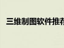 三维制图软件推荐（三维制图软件有哪些）