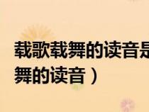载歌载舞的读音是第三声还是第四声（载歌载舞的读音）