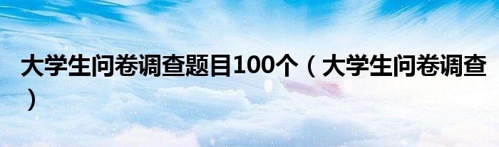 大学生问卷调查题目100个（大学生问卷调查）