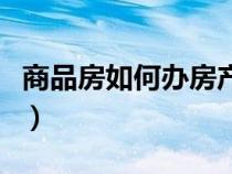 商品房如何办房产证（商品房房产证办理流程）